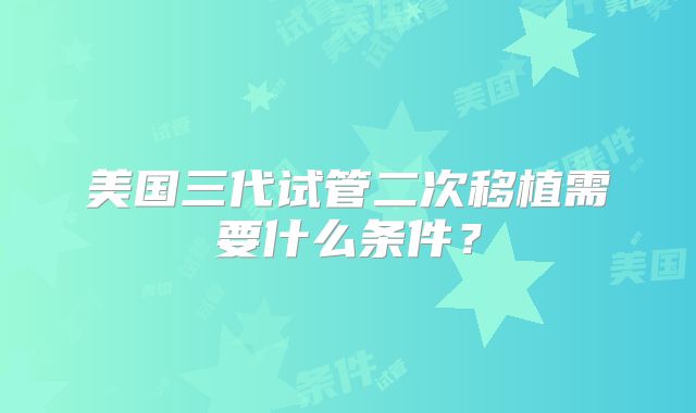 美国三代试管二次移植需要什么条件?