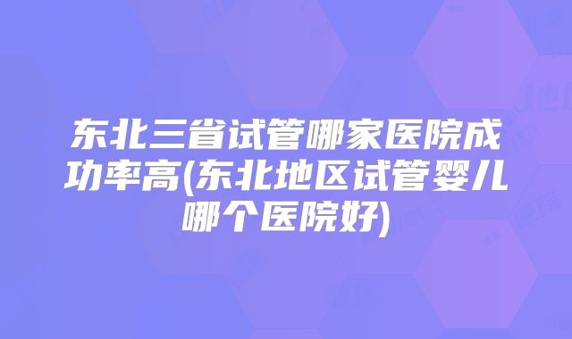 东北三省试管哪家医院成功率高(东北地区试管婴儿哪个医院好)