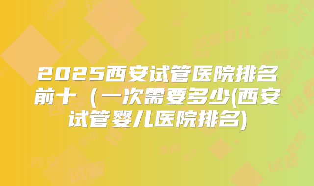 2025西安试管医院排名前十(一次需要多少(西安试管婴儿医院排名)