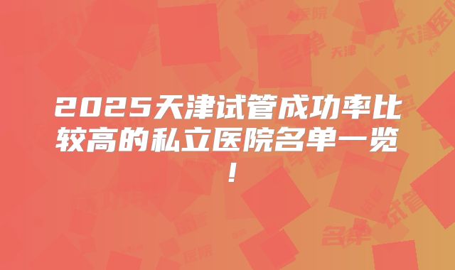 2025天津试管成功率比较高的私立医院名单一览!