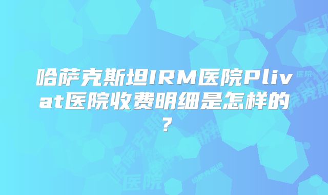哈萨克斯坦IRM医院Plivat医院收费明细是怎样的？