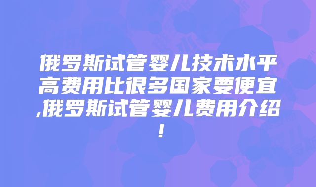俄罗斯试管婴儿技术水平高费用比很多国家要便宜,俄罗斯试管婴儿费用介绍!