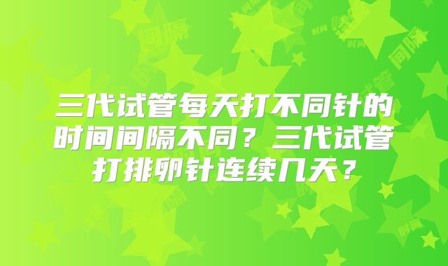 三代试管每天打不同针的时间间隔不同？三代试管打排卵针连续几天？