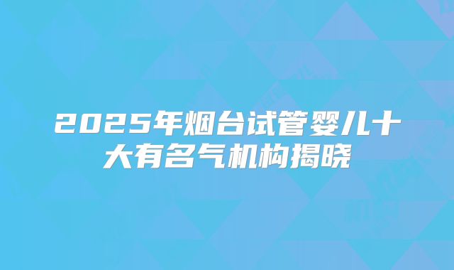 2025年烟台试管婴儿十大有名气机构揭晓