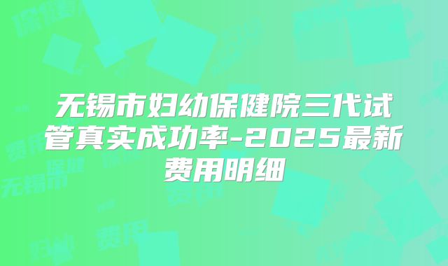 无锡市妇幼保健院三代试管真实成功率-2025最新费用明细