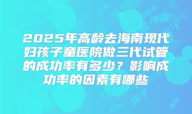 2025年高龄去海南现代妇孩子童医院做三代试管的成功率有多少?影响成功率的因素有哪些