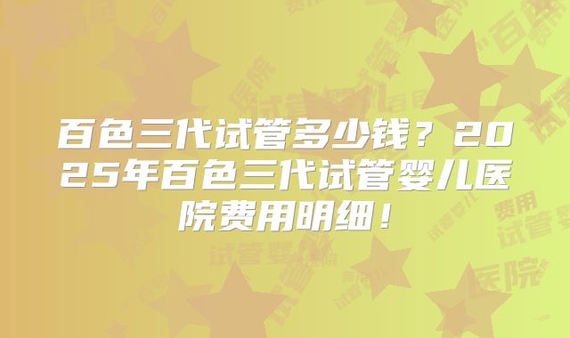 百色三代试管多少钱?2025年百色三代试管婴儿医院费用明细!
