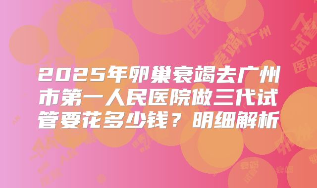 2025年卵巢衰竭去广州市第一人民医院做三代试管要花多少钱？明细解析