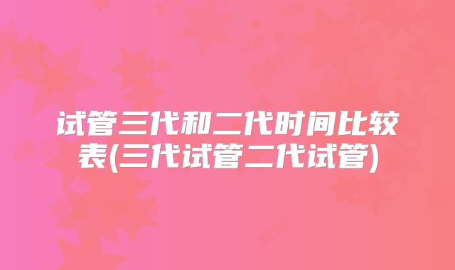 试管三代和二代时间比较表(三代试管二代试管)