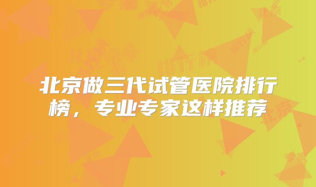 北京做三代试管医院排行榜，专业专家这样推荐