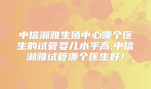 中信湘雅生殖中心哪个医生的试管婴儿水平高,中信湘雅试管哪个医生好!