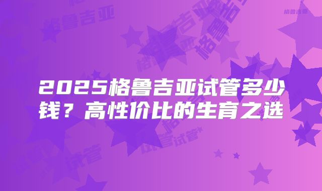 2025格鲁吉亚试管多少钱？高性价比的生育之选