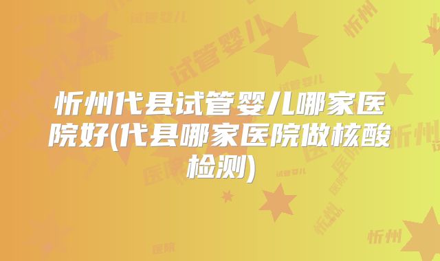 忻州代县试管婴儿哪家医院好(代县哪家医院做核酸检测)