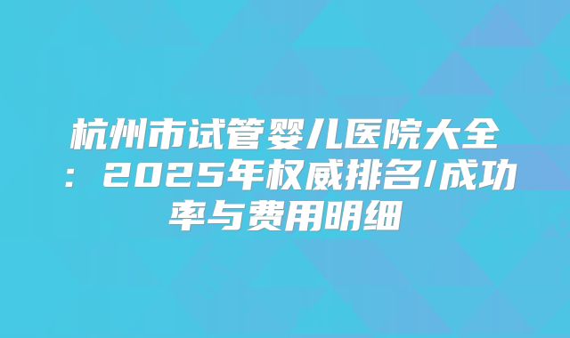 杭州市试管婴儿医院大全:2025年权威排名/成功率与费用明细
