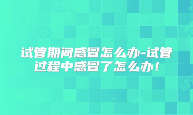 试管期间感冒怎么办-试管过程中感冒了怎么办！