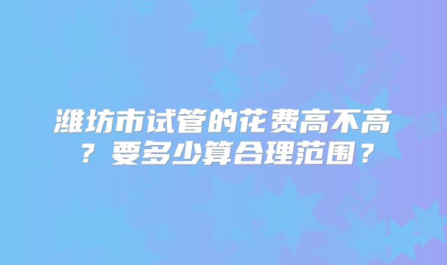 潍坊市试管的花费高不高？要多少算合理范围？