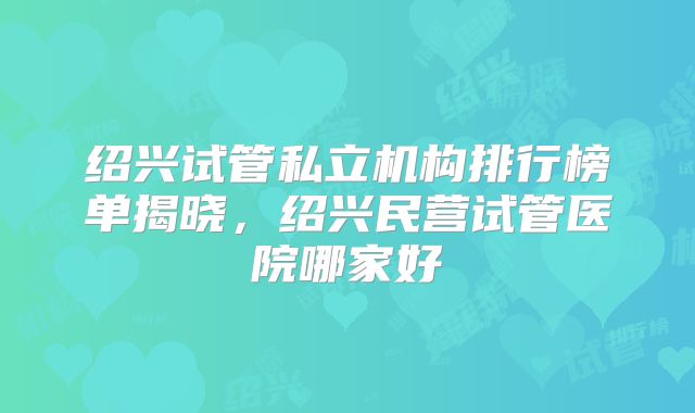 绍兴试管私立机构排行榜单揭晓,绍兴民营试管医院哪家好