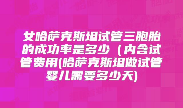 女哈萨克斯坦试管三胞胎的成功率是多少（内含试管费用(哈萨克斯坦做试管婴儿需要多少天)