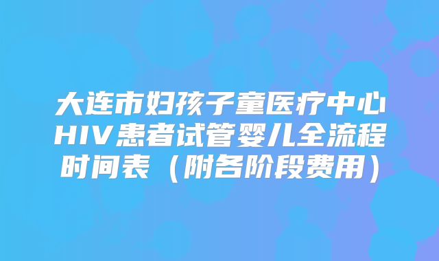 大连市妇孩子童医疗中心HIV患者试管婴儿全流程时间表（附各阶段费用）