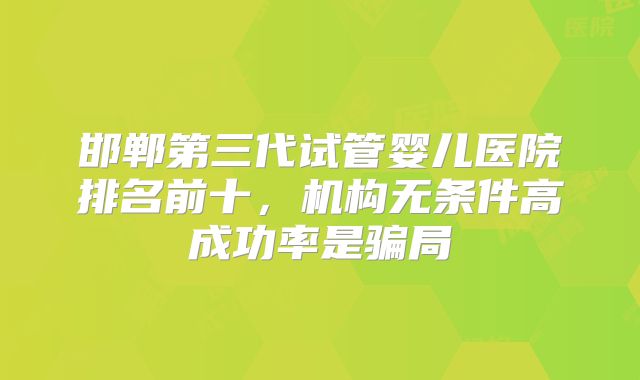 邯郸第三代试管婴儿医院排名前十,机构无条件高成功率是骗局