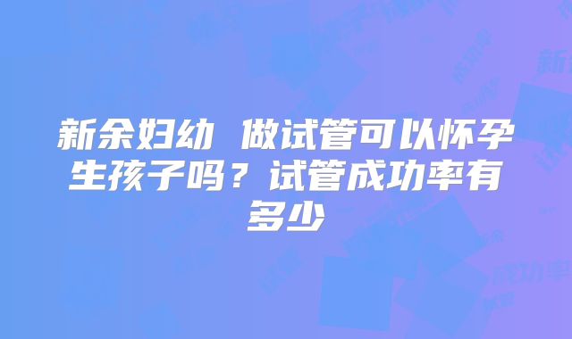 新余妇幼 做试管可以怀孕生孩子吗？试管成功率有多少