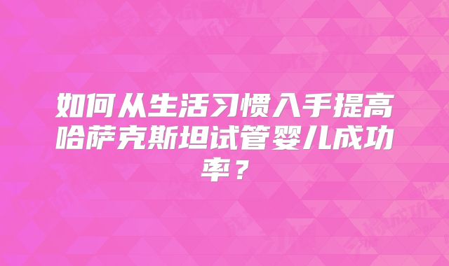 如何从生活习惯入手提高哈萨克斯坦试管婴儿成功率？