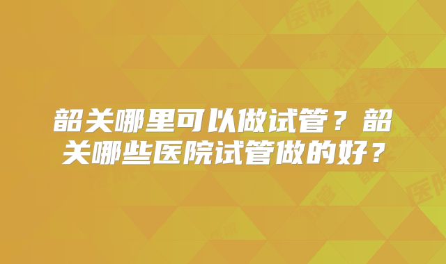 韶关哪里可以做试管？韶关哪些医院试管做的好？