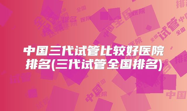 中国三代试管比较好医院排名(三代试管全国排名)