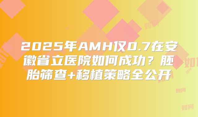 2025年AMH仅0.7在安徽省立医院如何成功？胚胎筛查+移植策略全公开