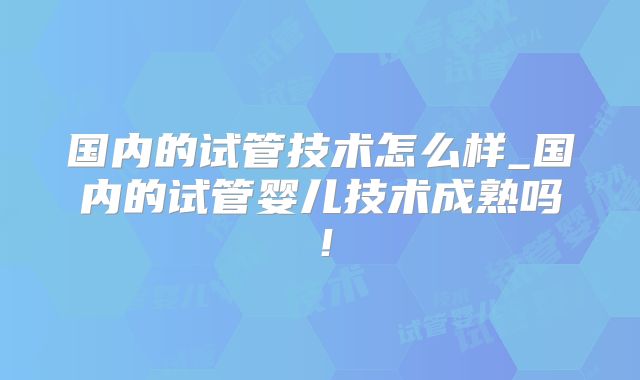 国内的试管技术怎么样_国内的试管婴儿技术成熟吗!