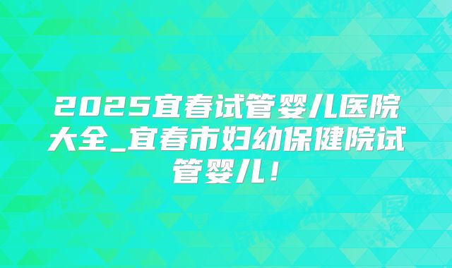 2025宜春试管婴儿医院大全_宜春市妇幼保健院试管婴儿！