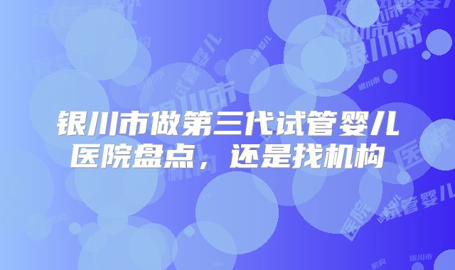 银川市做第三代试管婴儿医院盘点，还是找机构