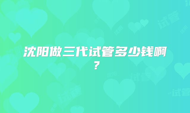 沈阳做三代试管多少钱啊？