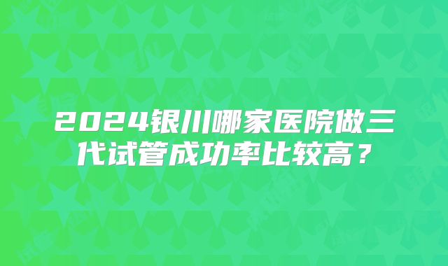 2024银川哪家医院做三代试管成功率比较高?