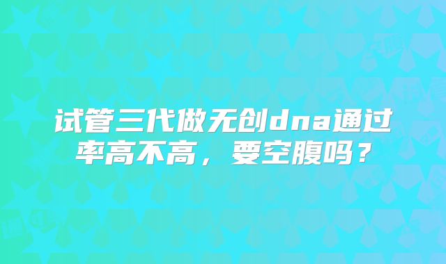 试管三代做无创dna通过率高不高，要空腹吗？