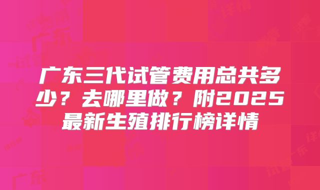 广东三代试管费用总共多少？去哪里做？附2025最新生殖排行榜详情