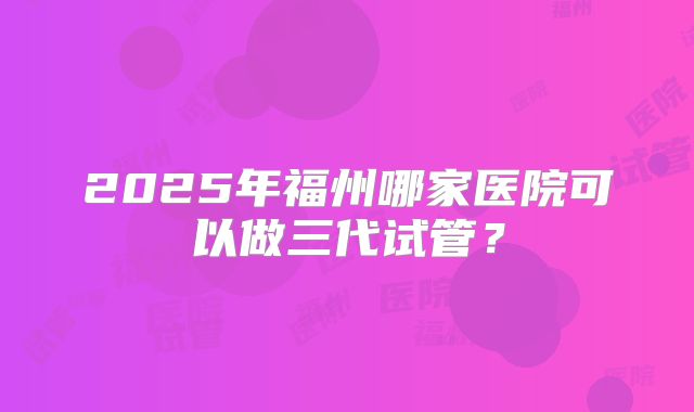 2025年福州哪家医院可以做三代试管？