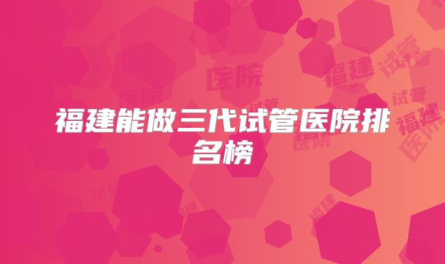 福建能做三代试管医院排名榜