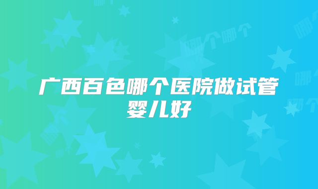广西百色哪个医院做试管婴儿好