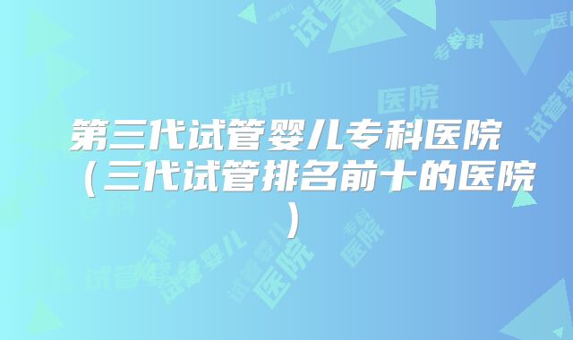 第三代试管婴儿专科医院（三代试管排名前十的医院）