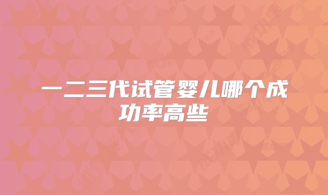 一二三代试管婴儿哪个成功率高些