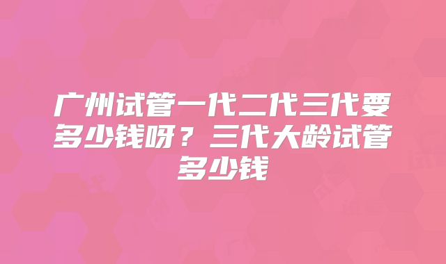 广州试管一代二代三代要多少钱呀?三代大龄试管多少钱