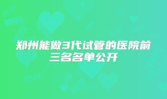 郑州能做3代试管的医院前三名名单公开
