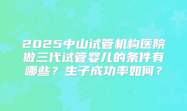 2025中山试管机构医院做三代试管婴儿的条件有哪些?生子成功率如何?