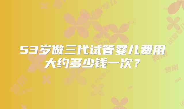 53岁做三代试管婴儿费用大约多少钱一次？