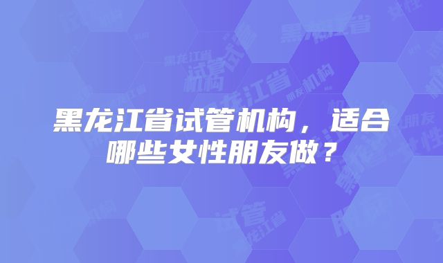 黑龙江省试管机构，适合哪些女性朋友做？