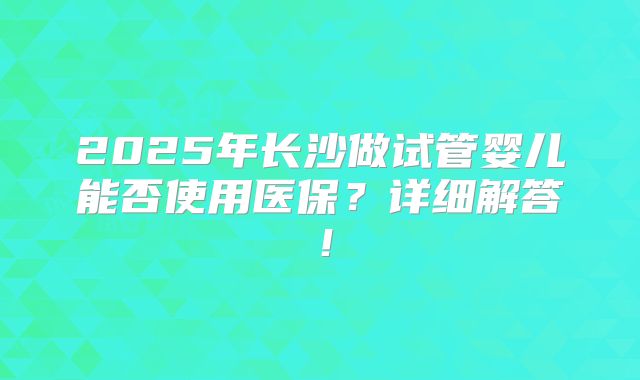 2025年长沙做试管婴儿能否使用医保？详细解答！