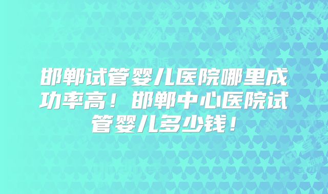 邯郸试管婴儿医院哪里成功率高！邯郸中心医院试管婴儿多少钱！