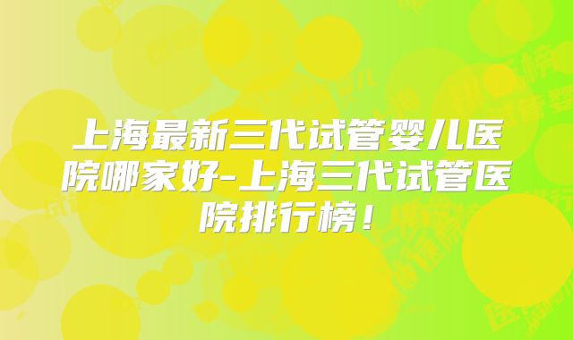 上海最新三代试管婴儿医院哪家好-上海三代试管医院排行榜！