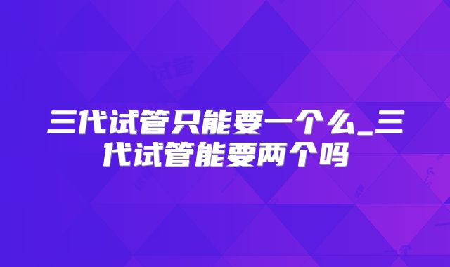 三代试管只能要一个么_三代试管能要两个吗